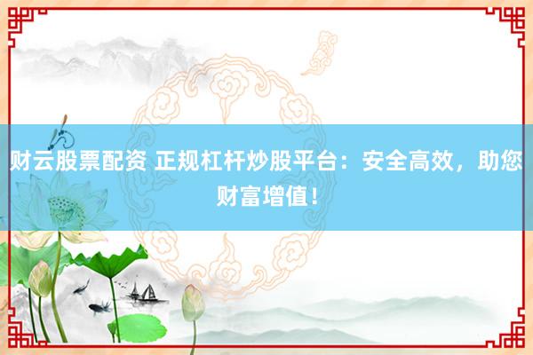 财云股票配资 正规杠杆炒股平台：安全高效，助您财富增值！