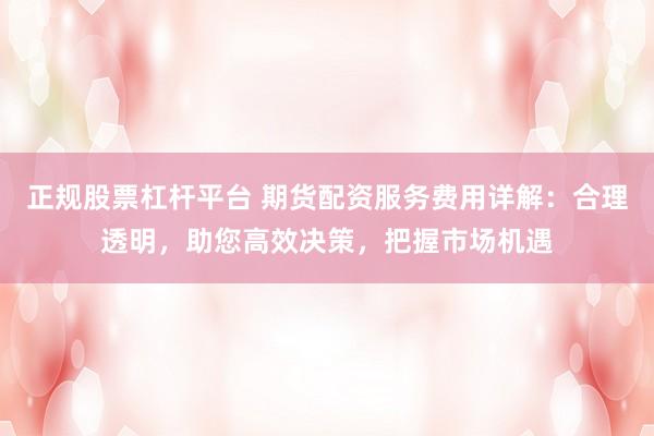 正规股票杠杆平台 期货配资服务费用详解：合理透明，助您高效决策，把握市场机遇