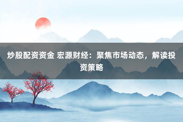 炒股配资资金 宏源财经：聚焦市场动态，解读投资策略