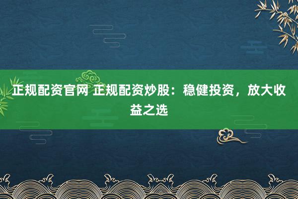 正规配资官网 正规配资炒股：稳健投资，放大收益之选