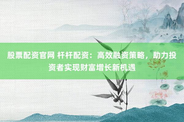 股票配资官网 杆杆配资：高效融资策略，助力投资者实现财富增长新机遇