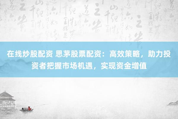 在线炒股配资 思茅股票配资：高效策略，助力投资者把握市场机遇，实现资金增值