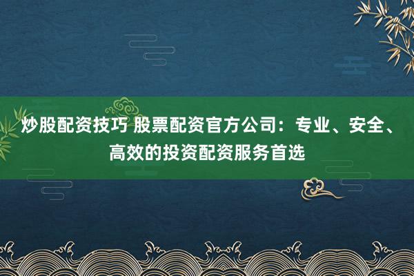 炒股配资技巧 股票配资官方公司：专业、安全、高效的投资配资服务首选