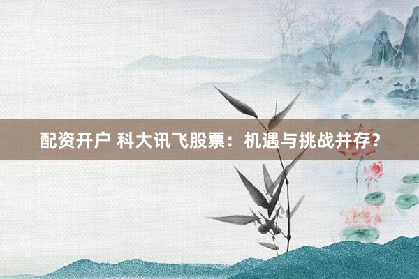 配资开户 科大讯飞股票：机遇与挑战并存？