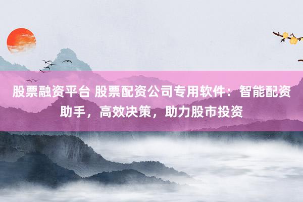 股票融资平台 股票配资公司专用软件：智能配资助手，高效决策，助力股市投资