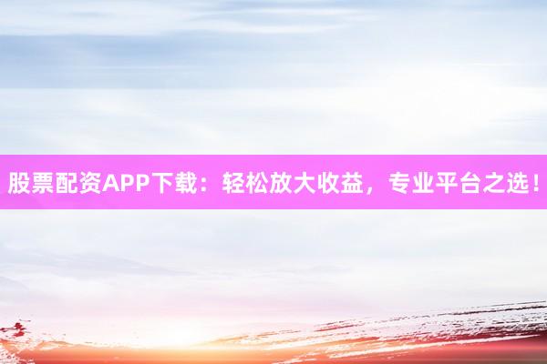 股票配资APP下载：轻松放大收益，专业平台之选！