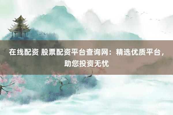 在线配资 股票配资平台查询网：精选优质平台，助您投资无忧