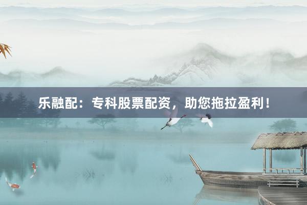 乐融配：专科股票配资，助您拖拉盈利！