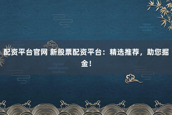 配资平台官网 新股票配资平台：精选推荐，助您掘金！