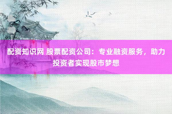 配资知识网 股票配资公司：专业融资服务，助力投资者实现股市梦想