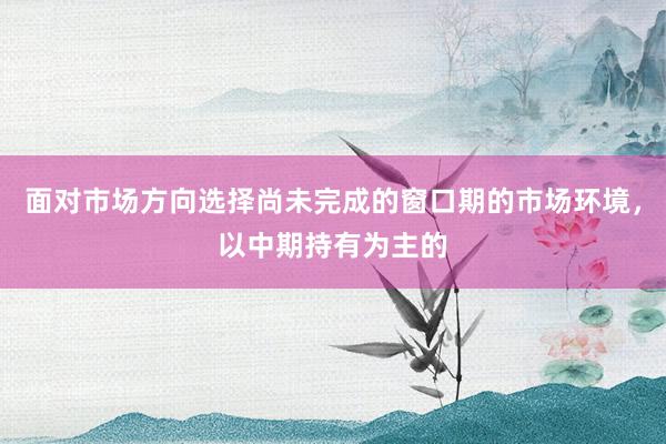 面对市场方向选择尚未完成的窗口期的市场环境，以中期持有为主的