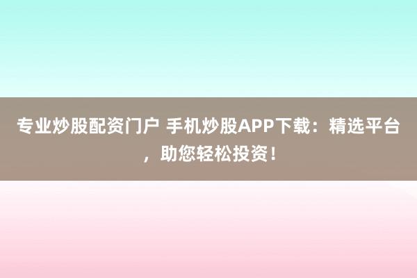 专业炒股配资门户 手机炒股APP下载：精选平台，助您轻松投资！