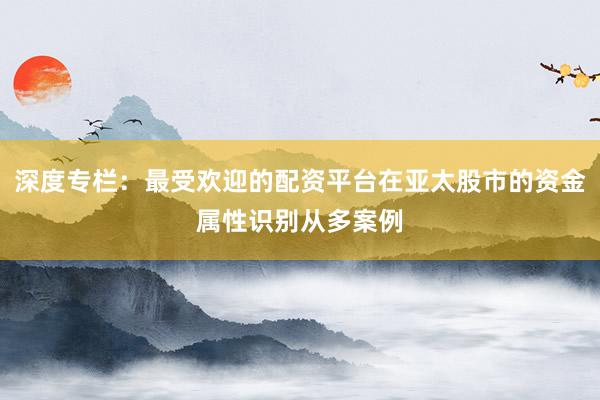 深度专栏：最受欢迎的配资平台在亚太股市的资金属性识别从多案例