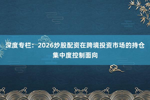 深度专栏：2026炒股配资在跨境投资市场的持仓集中度控制面向