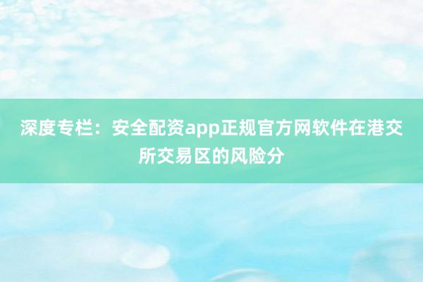 深度专栏：安全配资app正规官方网软件在港交所交易区的风险分