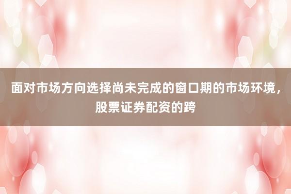 面对市场方向选择尚未完成的窗口期的市场环境，股票证券配资的跨
