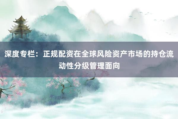 深度专栏：正规配资在全球风险资产市场的持仓流动性分级管理面向