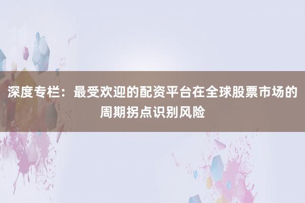 深度专栏：最受欢迎的配资平台在全球股票市场的周期拐点识别风险
