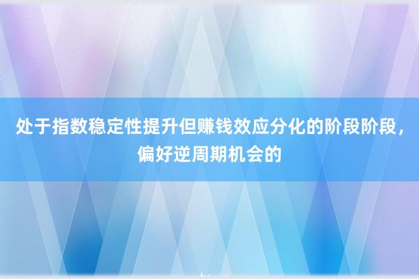 处于指数稳定性提升但赚钱效应分化的阶段阶段，偏好逆周期机会的